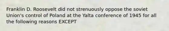 Franklin D. Roosevelt did not strenuously oppose the soviet Union's control of Poland at the Yalta conference of 1945 for all the following reasons EXCEPT