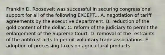 Franklin D. Roosevelt was successful in securing congressional support for all of the following EXCEPT... A. negotiation of tariff agreements by the executive department. B. reduction of the gold content of the dollar. C. reform of the judiciary to permit the enlargement of the Supreme Court. D. removal of the restraints of the antitrust acts to permit voluntary trade associations. E. adoption of processing taxes on agricultural products.
