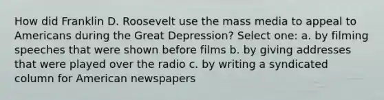 How did Franklin D. Roosevelt use the mass media to appeal to Americans during the Great Depression? Select one: a. by filming speeches that were shown before films b. by giving addresses that were played over the radio c. by writing a syndicated column for American newspapers