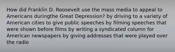 How did Franklin D. Roosevelt use the mass media to appeal to Americans duringthe Great Depression? by driving to a variety of American cities to give public speeches by filming speeches that were shown before films by writing a syndicated column for American newspapers by giving addresses that were played over the radio