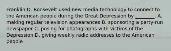 Franklin D. Roosevelt used new media technology to connect to the American people during the Great Depression by ________. A. making regular television appearances B. sponsoring a party-run newspaper C. posing for photographs with victims of the Depression D. giving weekly radio addresses to the American people