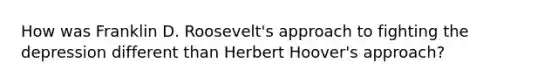 How was Franklin D. Roosevelt's approach to fighting the depression different than Herbert Hoover's approach?