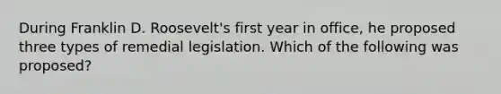 During Franklin D. Roosevelt's first year in office, he proposed three types of remedial legislation. Which of the following was proposed?