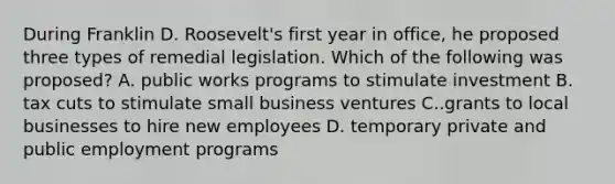 During Franklin D. Roosevelt's first year in office, he proposed three types of remedial legislation. Which of the following was proposed? A. public works programs to stimulate investment B. tax cuts to stimulate small business ventures C..grants to local businesses to hire new employees D. temporary private and public employment programs