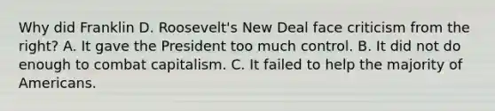 Why did Franklin D. Roosevelt's New Deal face criticism from the right? A. It gave the President too much control. B. It did not do enough to combat capitalism. C. It failed to help the majority of Americans.