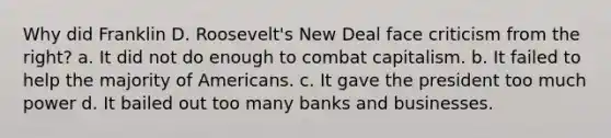 Why did Franklin D. Roosevelt's New Deal face criticism from the right? a. It did not do enough to combat capitalism. b. It failed to help the majority of Americans. c. It gave the president too much power d. It bailed out too many banks and businesses.