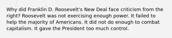 Why did Franklin D. Roosevelt's New Deal face criticism from the right? Roosevelt was not exercising enough power. It failed to help the majority of Americans. It did not do enough to combat capitalism. It gave the President too much control.