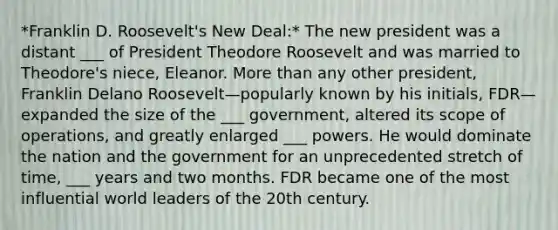 *Franklin D. Roosevelt's New Deal:* The new president was a distant ___ of President Theodore Roosevelt and was married to Theodore's niece, Eleanor. More than any other president, Franklin Delano Roosevelt—popularly known by his initials, FDR—expanded the size of the ___ government, altered its scope of operations, and greatly enlarged ___ powers. He would dominate the nation and the government for an unprecedented stretch of time, ___ years and two months. FDR became one of the most influential world leaders of the 20th century.