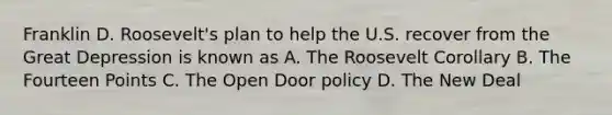 Franklin D. Roosevelt's plan to help the U.S. recover from the Great Depression is known as A. The Roosevelt Corollary B. The Fourteen Points C. The Open Door policy D. The New Deal