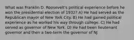 What was Franklin D. Roosevelt's political experience before he won the presidential election of 1932? A) He had served as the Republican mayor of New York City. B) He had gained political experience as he worked his way through college. C) He had served as governor of New York. D) He had been lieutenant governor and then a two-term the governor of NJ