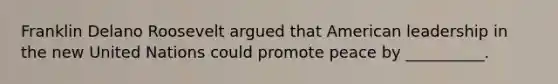 Franklin Delano Roosevelt argued that American leadership in the new United Nations could promote peace by __________.