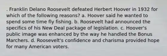 . Franklin Delano Roosevelt defeated Herbert Hoover in 1932 for which of the following reasons? a. Hoover said he wanted to spend some time fly fishing. b. Roosevelt had announced the specifics of his New Deal package of legislation. c. Hoover's public image was enhanced by the way he handled the Bonus Marchers. d. Roosevelt's confidence and charisma provided hope for many American voters.