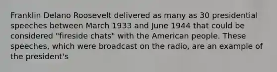 Franklin Delano Roosevelt delivered as many as 30 presidential speeches between March 1933 and June 1944 that could be considered "fireside chats" with the American people. These speeches, which were broadcast on the radio, are an example of the president's