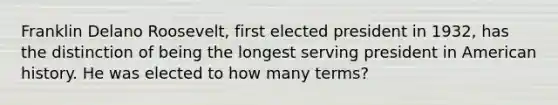 Franklin Delano Roosevelt, first elected president in 1932, has the distinction of being the longest serving president in American history. He was elected to how many terms?