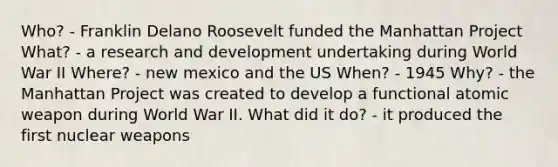 Who? - Franklin Delano Roosevelt funded the Manhattan Project What? - a research and development undertaking during World War II Where? - new mexico and the US When? - 1945 Why? - the Manhattan Project was created to develop a functional atomic weapon during World War II. What did it do? - it produced the first nuclear weapons