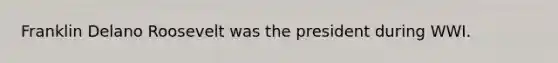 Franklin Delano Roosevelt was the president during WWI.