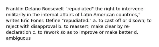 Franklin Delano Roosevelt "repudiated" the right to intervene militarily in the internal affairs of Latin American countries," writes Eric Foner. Define "repudiated." a. to cast off or disown; to reject with disapproval b. to reassert; make clear by re-declaration c. to rework so as to improve or make better d. ambiguous