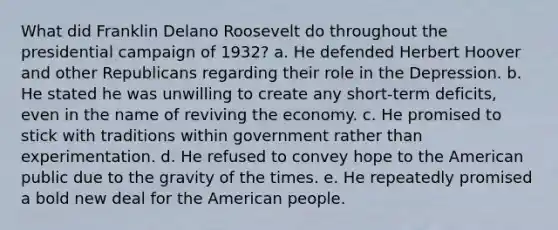 What did Franklin Delano Roosevelt do throughout the presidential campaign of 1932? a. He defended Herbert Hoover and other Republicans regarding their role in the Depression. b. He stated he was unwilling to create any short-term deficits, even in the name of reviving the economy. c. He promised to stick with traditions within government rather than experimentation. d. He refused to convey hope to the American public due to the gravity of the times. e. He repeatedly promised a bold new deal for the American people.