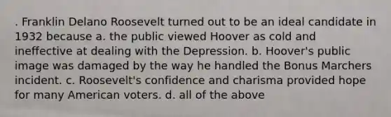 . Franklin Delano Roosevelt turned out to be an ideal candidate in 1932 because a. the public viewed Hoover as cold and ineffective at dealing with the Depression. b. Hoover's public image was damaged by the way he handled the Bonus Marchers incident. c. Roosevelt's confidence and charisma provided hope for many American voters. d. all of the above