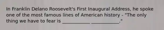 In Franklin Delano Roosevelt's First Inaugural Address, he spoke one of the most famous lines of American history - "The only thing we have to fear is ____________ ____________."