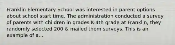 Franklin Elementary School was interested in parent options about school start time. The administration conducted a survey of parents with children in grades K-4th grade at Franklin, they randomly selected 200 & mailed them surveys. This is an example of a...