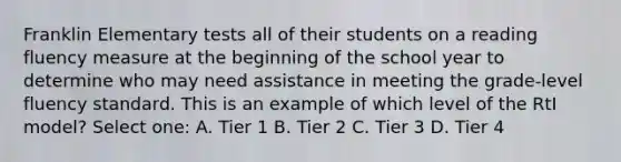 Franklin Elementary tests all of their students on a reading fluency measure at the beginning of the school year to determine who may need assistance in meeting the grade-level fluency standard. This is an example of which level of the RtI model? Select one: A. Tier 1 B. Tier 2 C. Tier 3 D. Tier 4