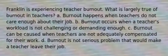 Franklin is experiencing teacher burnout. What is largely true of burnout in teachers? a. Burnout happens when teachers do not care enough about their job. b. Burnout occurs when a teacher's workload is not challenging or demanding enough. c. Burnout can be caused when teachers are not adequately compensated for their work. d. Burnout is not serious problem that would make a teacher leave their job.