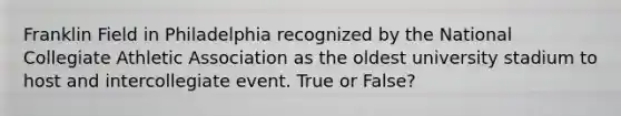 Franklin Field in Philadelphia recognized by the National Collegiate Athletic Association as the oldest university stadium to host and intercollegiate event. True or False?