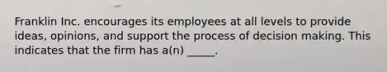 Franklin Inc. encourages its employees at all levels to provide ideas, opinions, and support the process of decision making. This indicates that the firm has a(n) _____.