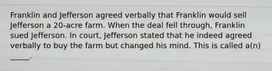 Franklin and Jefferson agreed verbally that Franklin would sell Jefferson a 20-acre farm. When the deal fell through, Franklin sued Jefferson. In court, Jefferson stated that he indeed agreed verbally to buy the farm but changed his mind. This is called a(n) _____.