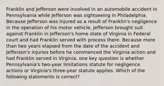 Franklin and Jefferson were involved in an automobile accident in Pennsylvania while Jefferson was sightseeing in Philadelphia. Because Jefferson was injured as a result of Franklin's negligence in the operation of his motor vehicle, Jefferson brought suit against Franklin in Jefferson's home state of Virginia in Federal court and had Franklin served with process there. Because <a href='https://www.questionai.com/knowledge/keWHlEPx42-more-than' class='anchor-knowledge'>more than</a> two years elapsed from the date of the accident and Jefferson's injuries before he commenced the Virginia action and had Franklin served in Virginia, one key question is whether Pennsylvania's two-year limitations statute for negligence actions or Virginia's three-year statute applies. Which of the following statements is correct?