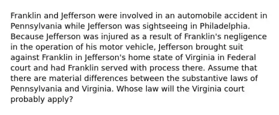 Franklin and Jefferson were involved in an automobile accident in Pennsylvania while Jefferson was sightseeing in Philadelphia. Because Jefferson was injured as a result of Franklin's negligence in the operation of his motor vehicle, Jefferson brought suit against Franklin in Jefferson's home state of Virginia in Federal court and had Franklin served with process there. Assume that there are material differences between the substantive laws of Pennsylvania and Virginia. Whose law will the Virginia court probably apply?