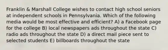 Franklin & Marshall College wishes to contact high school seniors at independent schools in Pennsylvania. Which of the following media would be most effective and efficient? A) a Facebook page for the college B) local newspapers ads throughout the state C) radio ads throughout the state D) a direct mail piece sent to selected students E) billboards throughout the state