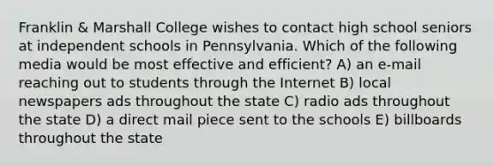 Franklin & Marshall College wishes to contact high school seniors at independent schools in Pennsylvania. Which of the following media would be most effective and efficient? A) an e-mail reaching out to students through the Internet B) local newspapers ads throughout the state C) radio ads throughout the state D) a direct mail piece sent to the schools E) billboards throughout the state