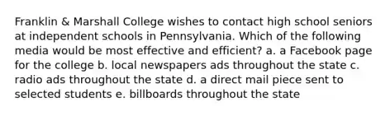 Franklin & Marshall College wishes to contact high school seniors at independent schools in Pennsylvania. Which of the following media would be most effective and efficient? a. a Facebook page for the college b. local newspapers ads throughout the state c. radio ads throughout the state d. a direct mail piece sent to selected students e. billboards throughout the state