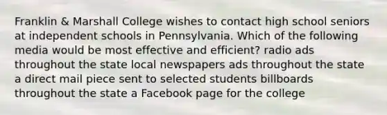 Franklin​ & Marshall College wishes to contact high school seniors at independent schools in Pennsylvania. Which of the following media would be most effective and​ efficient? radio ads throughout the state local newspapers ads throughout the state a direct mail piece sent to selected students billboards throughout the state a Facebook page for the college