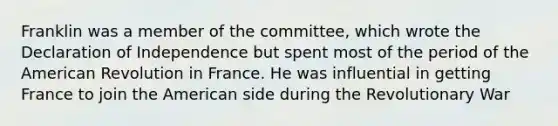 Franklin was a member of the committee, which wrote the Declaration of Independence but spent most of the period of the American Revolution in France. He was influential in getting France to join the American side during the Revolutionary War