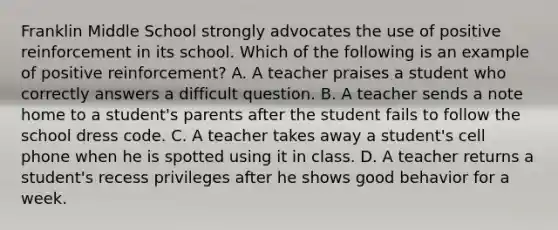 Franklin Middle School strongly advocates the use of positive reinforcement in its school. Which of the following is an example of positive reinforcement? A. A teacher praises a student who correctly answers a difficult question. B. A teacher sends a note home to a student's parents after the student fails to follow the school dress code. C. A teacher takes away a student's cell phone when he is spotted using it in class. D. A teacher returns a student's recess privileges after he shows good behavior for a week.