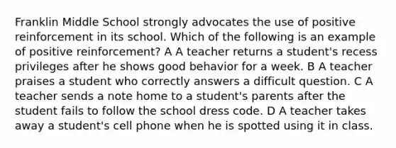 Franklin Middle School strongly advocates the use of positive reinforcement in its school. Which of the following is an example of positive reinforcement? A A teacher returns a student's recess privileges after he shows good behavior for a week. B A teacher praises a student who correctly answers a difficult question. C A teacher sends a note home to a student's parents after the student fails to follow the school dress code. D A teacher takes away a student's cell phone when he is spotted using it in class.