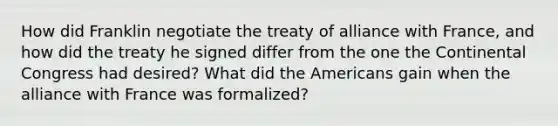 How did Franklin negotiate the treaty of alliance with France, and how did the treaty he signed differ from the one the Continental Congress had desired? What did the Americans gain when the alliance with France was formalized?