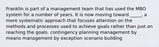 Franklin is part of a management team that has used the MBO system for a number of years. It is now moving toward _____, a more systematic approach that focuses attention on the methods and processes used to achieve goals rather than just on reaching the goals. contingency planning management by means management by exception scenario building