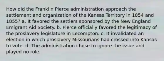 How did the Franklin Pierce administration approach the settlement and organization of the Kansas Territory in 1854 and 1855? a. It favored the settlers sponsored by the New England Emigrant Aid Society. b. Pierce officially favored the legitimacy of the proslavery legislature in Lecompton. c. It invalidated an election in which proslavery Missourians had crossed into Kansas to vote. d. The administration chose to ignore the issue and played no role.