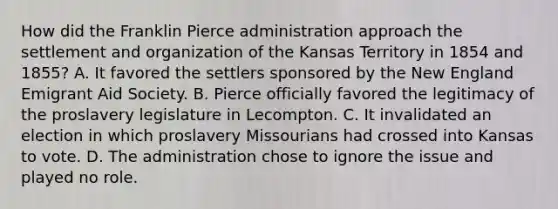 How did the Franklin Pierce administration approach the settlement and organization of the Kansas Territory in 1854 and 1855? A. It favored the settlers sponsored by the New England Emigrant Aid Society. B. Pierce officially favored the legitimacy of the proslavery legislature in Lecompton. C. It invalidated an election in which proslavery Missourians had crossed into Kansas to vote. D. The administration chose to ignore the issue and played no role.