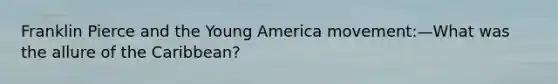 Franklin Pierce and the Young America movement:—What was the allure of the Caribbean?