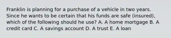 Franklin is planning for a purchase of a vehicle in two years. Since he wants to be certain that his funds are safe (insured), which of the following should he use? A. A home mortgage B. A credit card C. A savings account D. A trust E. A loan