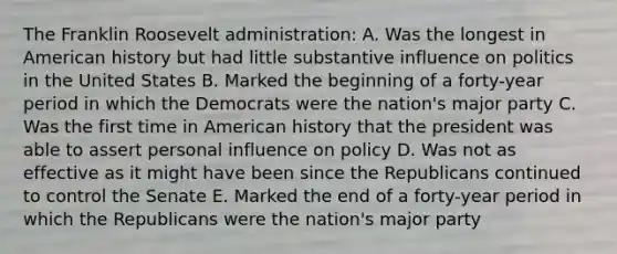 The Franklin Roosevelt administration: A. Was the longest in American history but had little substantive influence on politics in the United States B. Marked the beginning of a forty-year period in which the Democrats were the nation's major party C. Was the first time in American history that the president was able to assert personal influence on policy D. Was not as effective as it might have been since the Republicans continued to control the Senate E. Marked the end of a forty-year period in which the Republicans were the nation's major party