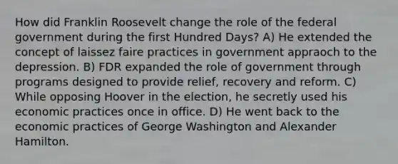 How did Franklin Roosevelt change the role of the federal government during the first Hundred Days? A) He extended the concept of laissez faire practices in government appraoch to the depression. B) FDR expanded the role of government through programs designed to provide relief, recovery and reform. C) While opposing Hoover in the election, he secretly used his economic practices once in office. D) He went back to the economic practices of George Washington and Alexander Hamilton.