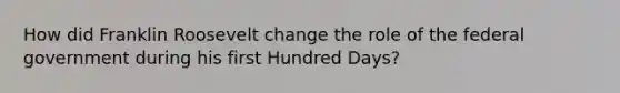 How did Franklin Roosevelt change the role of the federal government during his first Hundred Days?