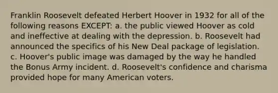 Franklin Roosevelt defeated Herbert Hoover in 1932 for all of the following reasons EXCEPT: a. the public viewed Hoover as cold and ineffective at dealing with the depression. b. Roosevelt had announced the specifics of his New Deal package of legislation. c. Hoover's public image was damaged by the way he handled the Bonus Army incident. d. Roosevelt's confidence and charisma provided hope for many American voters.