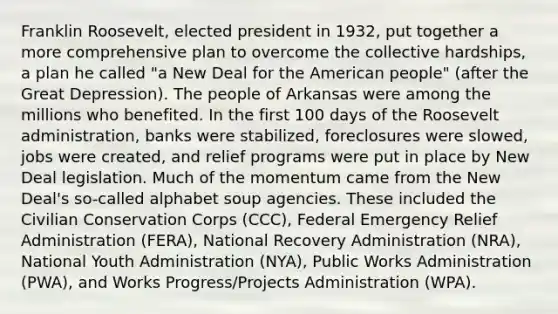 Franklin Roosevelt, elected president in 1932, put together a more comprehensive plan to overcome the collective hardships, a plan he called "a New Deal for the American people" (after the Great Depression). The people of Arkansas were among the millions who benefited. In the first 100 days of the Roosevelt administration, banks were stabilized, foreclosures were slowed, jobs were created, and relief programs were put in place by New Deal legislation. Much of the momentum came from the New Deal's so-called alphabet soup agencies. These included the Civilian Conservation Corps (CCC), Federal Emergency Relief Administration (FERA), National Recovery Administration (NRA), National Youth Administration (NYA), Public Works Administration (PWA), and Works Progress/Projects Administration (WPA).